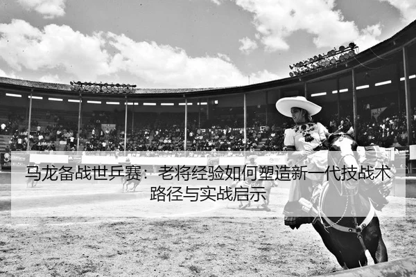 马龙备战世乒赛：老将经验如何塑造新一代技战术路径与实战启示
